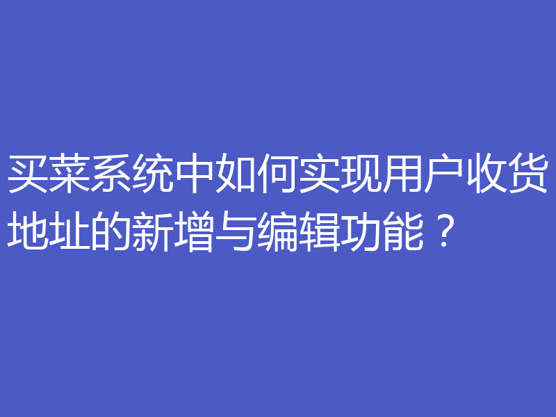 买菜系统中如何实现用户收货地址的新增与编辑功能？