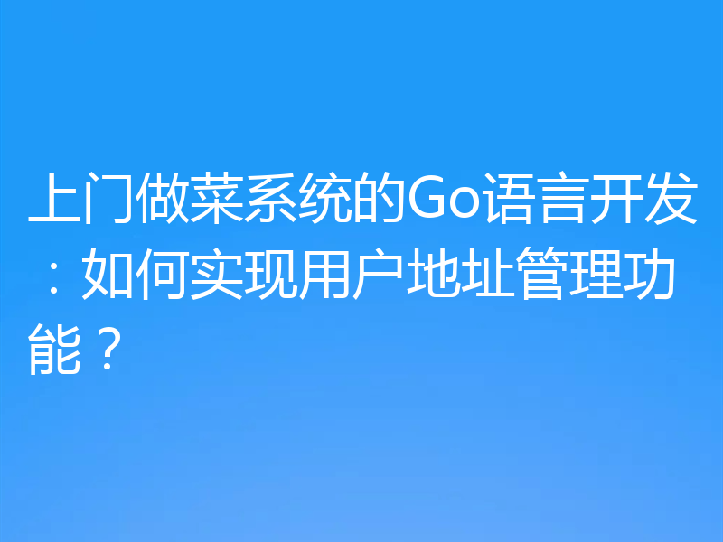 上门做菜系统的Go语言开发：如何实现用户地址管理功能？