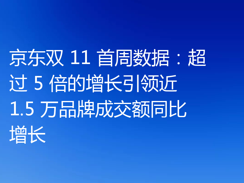 京东双 11 首周数据：超过 5 倍的增长引领近 1.5 万品牌成交额同比增长