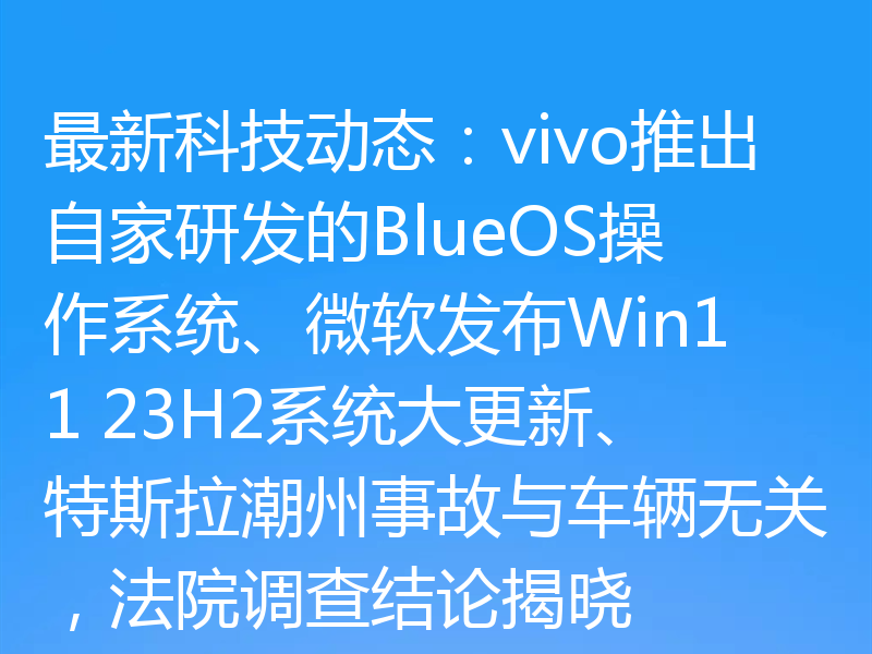 最新科技动态：vivo推出自家研发的BlueOS操作系统、微软发布Win11 23H2系统大更新、特斯拉潮州事故与车辆无关，法院调查结论揭晓
