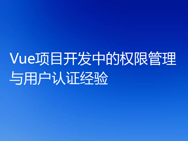 Vue项目开发中的权限管理与用户认证经验