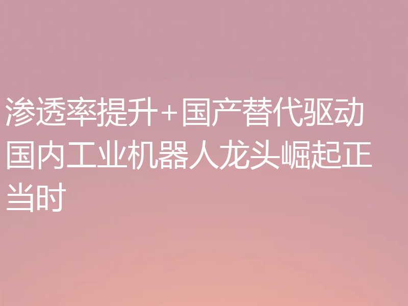 渗透率提升+国产替代驱动 国内工业机器人龙头崛起正当时