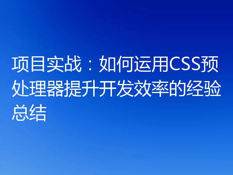 项目实战：如何运用CSS预处理器提升开发效率的经验总结