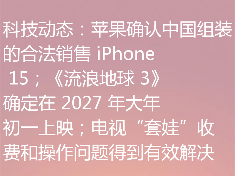 科技动态：苹果确认中国组装的合法销售 iPhone 15；《流浪地球 3》确定在 2027 年大年初一上映；电视“套娃”收费和操作问题得到有效解决