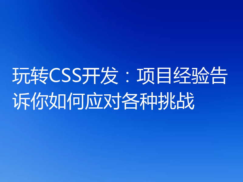 玩转CSS开发：项目经验告诉你如何应对各种挑战