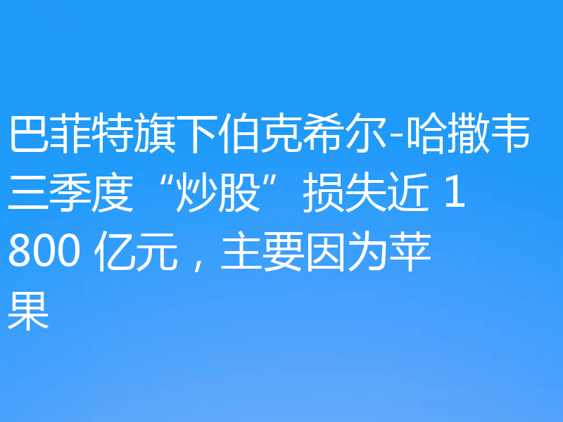 巴菲特旗下伯克希尔-哈撒韦三季度“炒股”损失近 1800 亿元，主要因为苹果