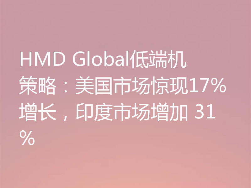 HMD Global低端机策略：美国市场惊现17%增长，印度市场增加 31%