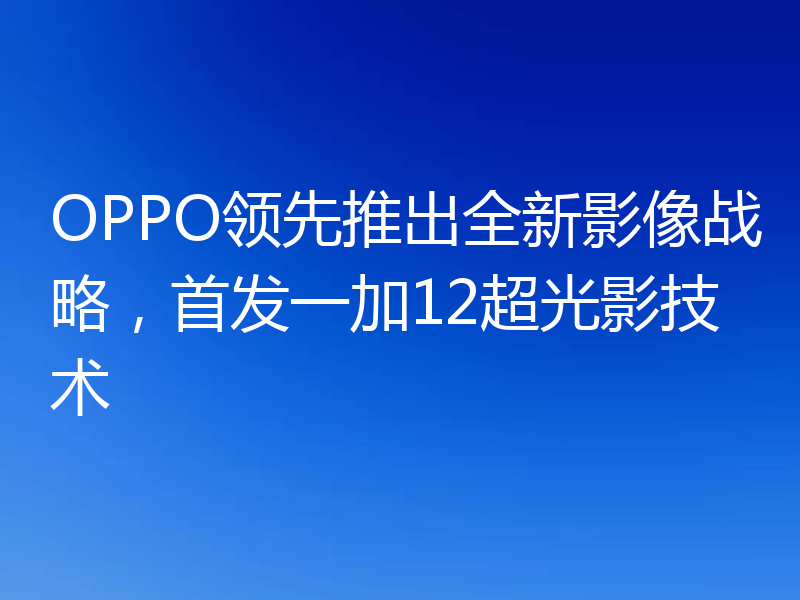 OPPO领先推出全新影像战略，首发一加12超光影技术