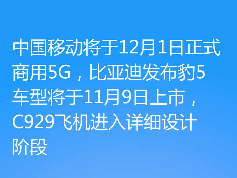 中国移动将于12月1日正式商用5G，比亚迪发布豹5车型将于11月9日上市，C929飞机进入详细设计阶段