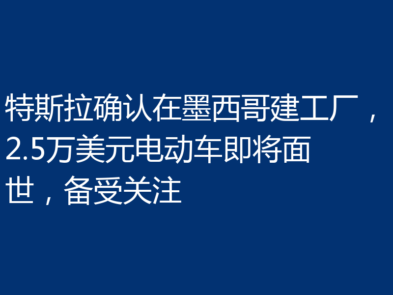 特斯拉确认在墨西哥建工厂，2.5万美元电动车即将面世，备受关注