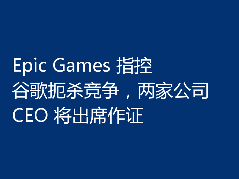 Epic Games 指控谷歌扼杀竞争，两家公司 CEO 将出席作证