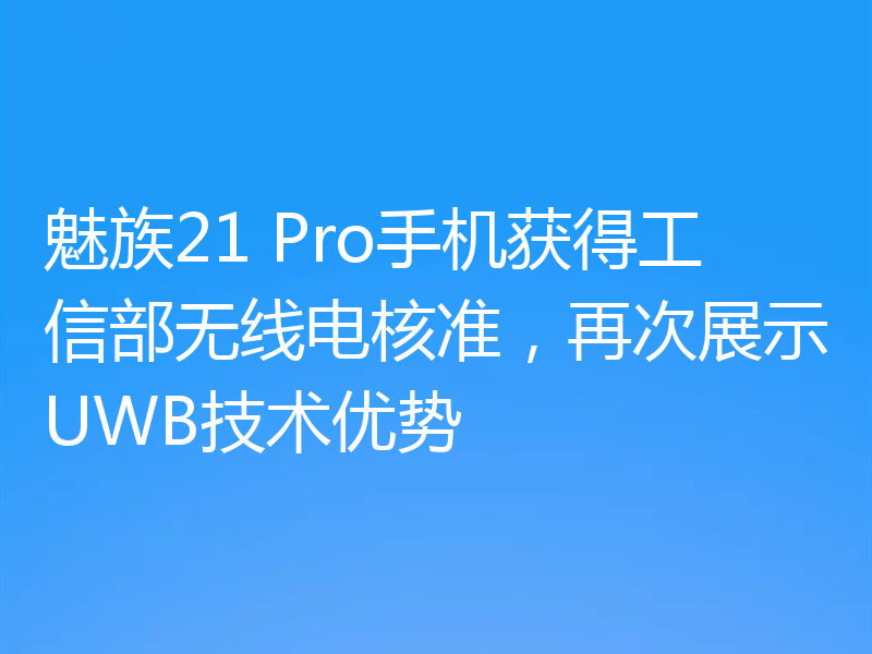 魅族21 Pro手机获得工信部无线电核准，再次展示UWB技术优势