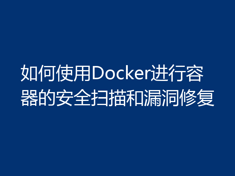 如何使用Docker进行容器的安全扫描和漏洞修复