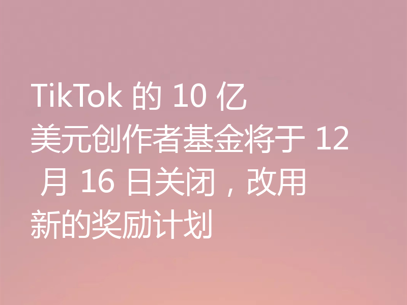 TikTok 的 10 亿美元创作者基金将于 12 月 16 日关闭，改用新的奖励计划
