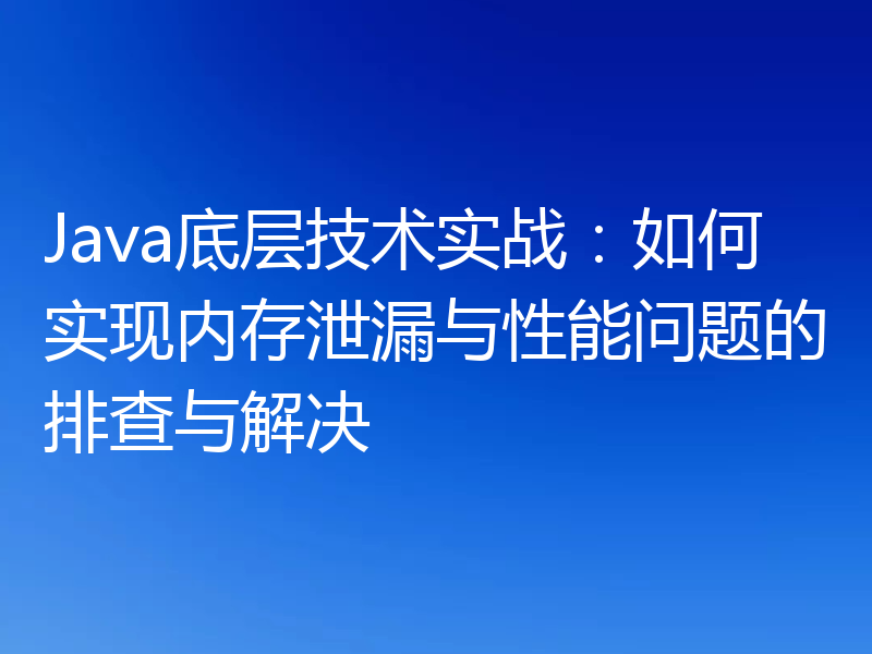 Java底层技术实战：如何实现内存泄漏与性能问题的排查与解决