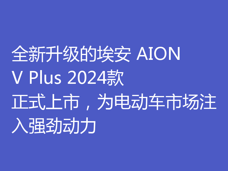 全新升级的埃安 AION V Plus 2024款正式上市，为电动车市场注入强劲动力