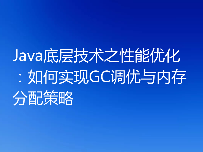 Java底层技术之性能优化：如何实现GC调优与内存分配策略