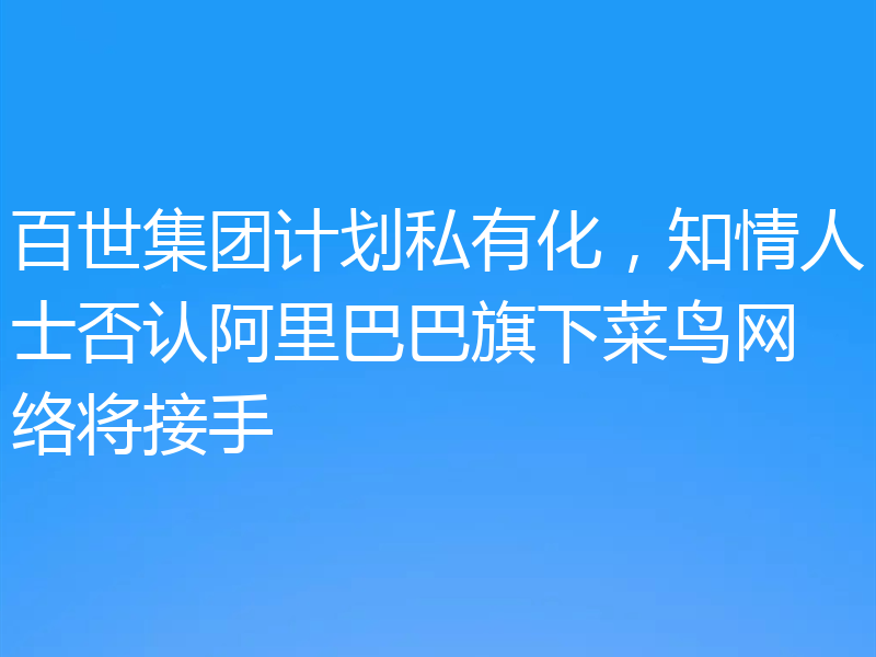 百世集团计划私有化，知情人士否认阿里巴巴旗下菜鸟网络将接手