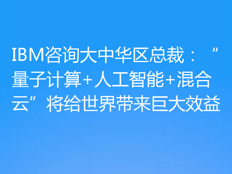 IBM咨询大中华区总裁：“量子计算+人工智能+混合云”将给世界带来巨大效益