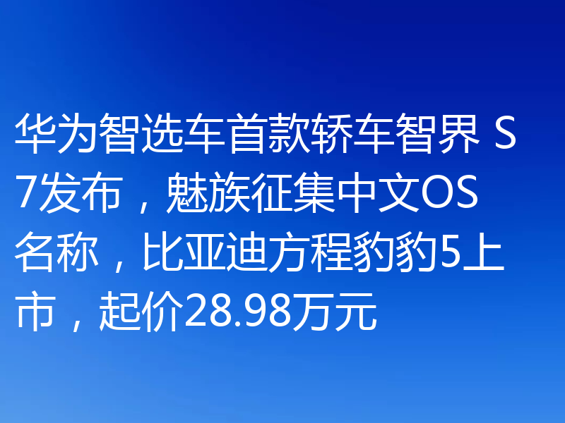 华为智选车首款轿车智界 S7发布，魅族征集中文OS名称，比亚迪方程豹豹5上市，起价28.98万元