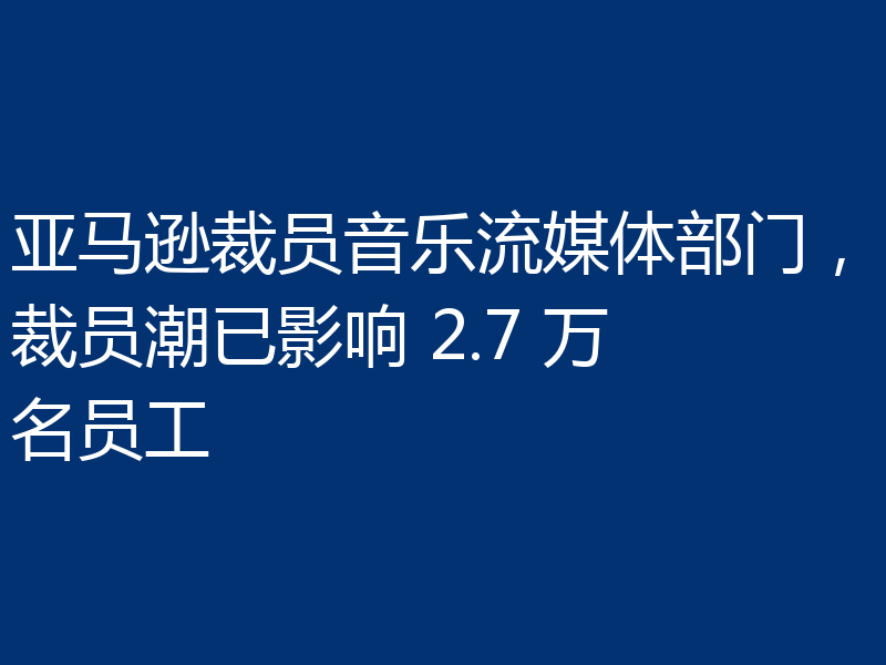 亚马逊裁员音乐流媒体部门，裁员潮已影响 2.7 万名员工