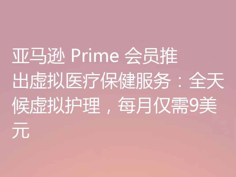 亚马逊 Prime 会员推出虚拟医疗保健服务：全天候虚拟护理，每月仅需9美元