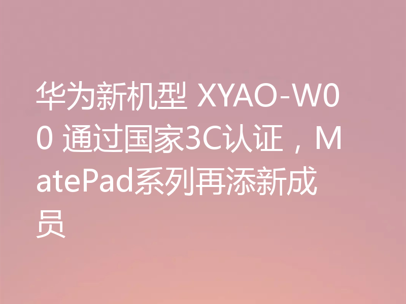 华为新机型 XYAO-W00 通过国家3C认证，MatePad系列再添新成员