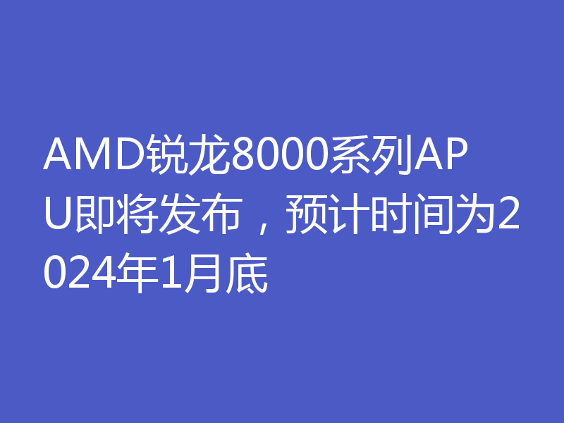 AMD锐龙8000系列APU即将发布，预计时间为2024年1月底