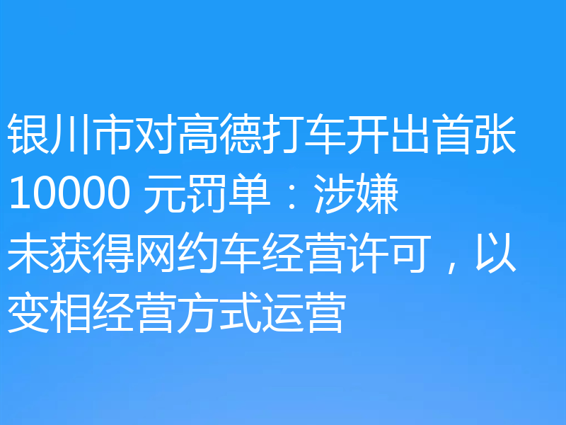 银川市对高德打车开出首张 10000 元罚单：涉嫌未获得网约车经营许可，以变相经营方式运营