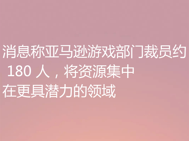消息称亚马逊游戏部门裁员约 180 人，将资源集中在更具潜力的领域