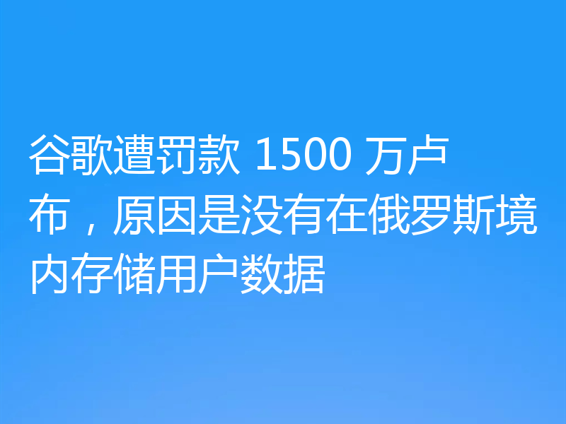 谷歌遭罚款 1500 万卢布，原因是没有在俄罗斯境内存储用户数据