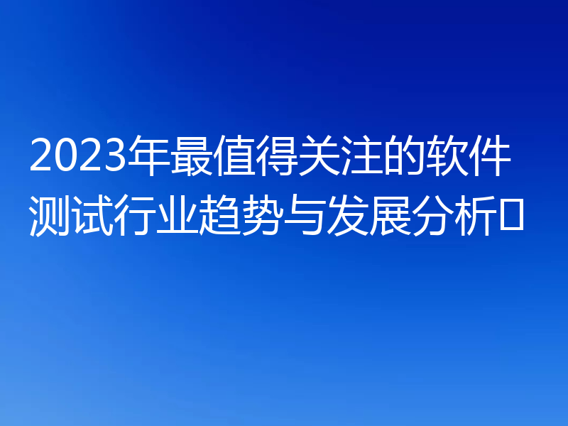 2023年最值得关注的软件测试行业趋势与发展分析​