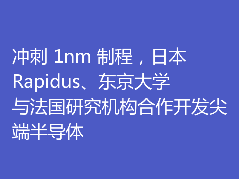 冲刺 1nm 制程，日本 Rapidus、东京大学与法国研究机构合作开发尖端半导体