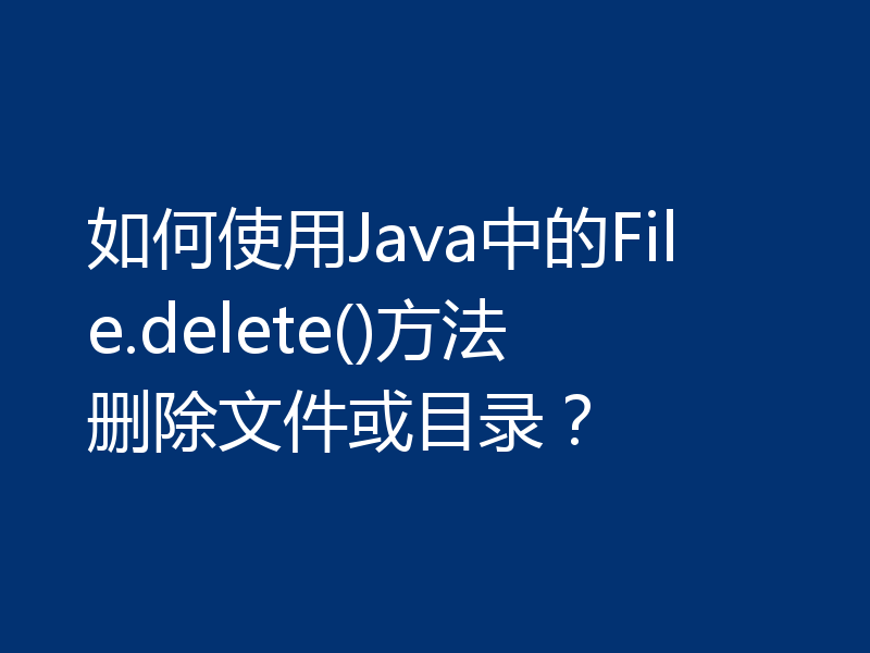 如何使用Java中的File.delete()方法删除文件或目录？