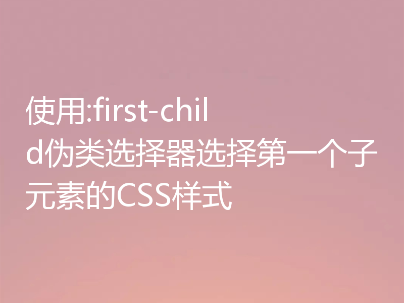 使用:first-child伪类选择器选择第一个子元素的CSS样式