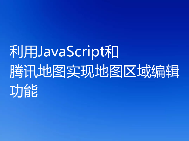 利用JavaScript和腾讯地图实现地图区域编辑功能