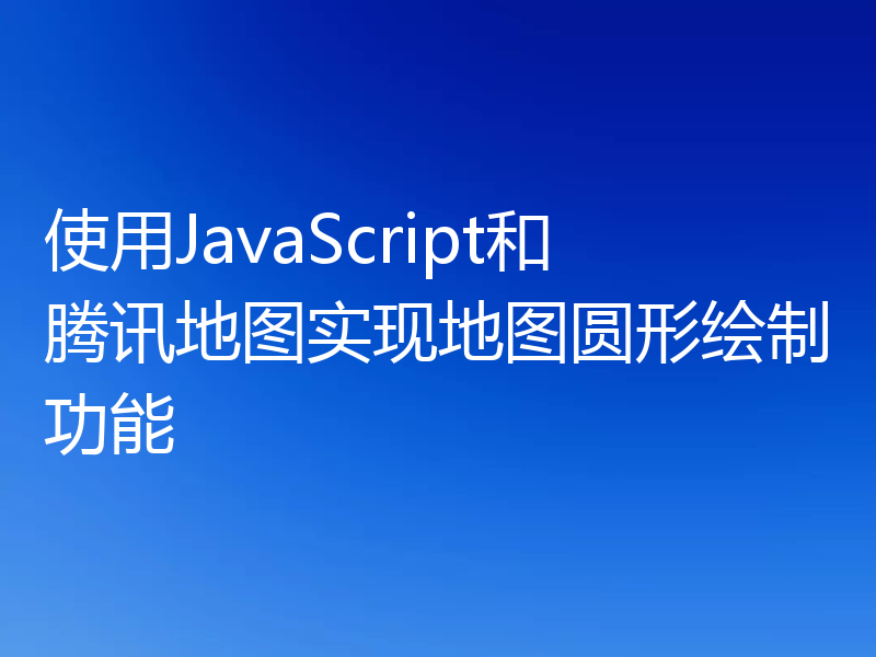 使用JavaScript和腾讯地图实现地图圆形绘制功能