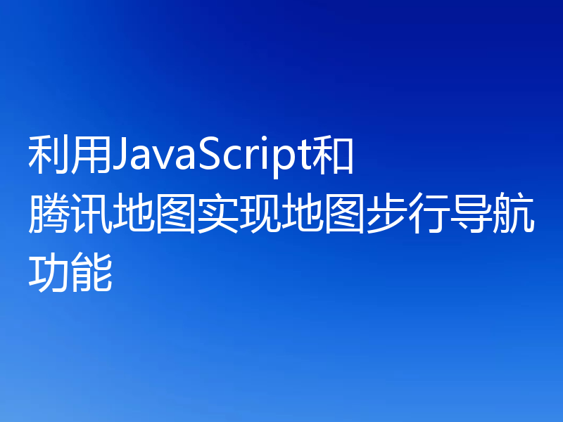 利用JavaScript和腾讯地图实现地图步行导航功能