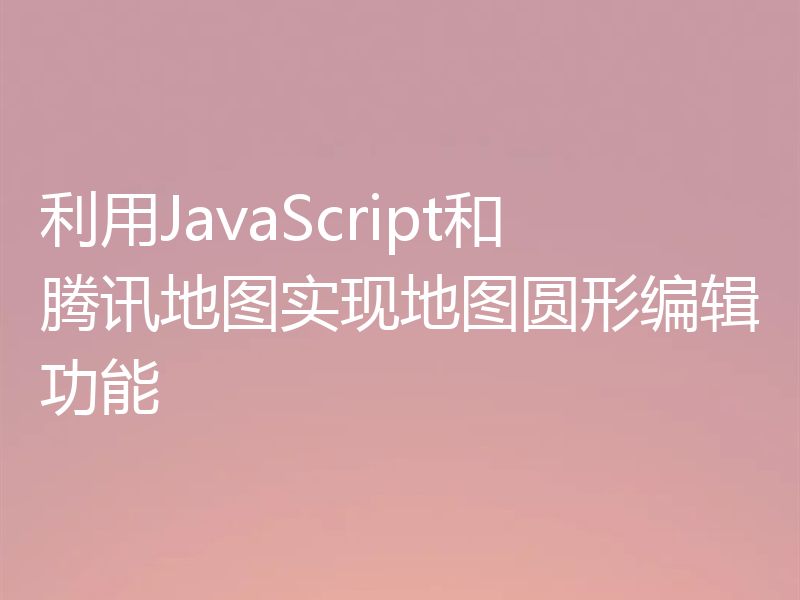 利用JavaScript和腾讯地图实现地图圆形编辑功能