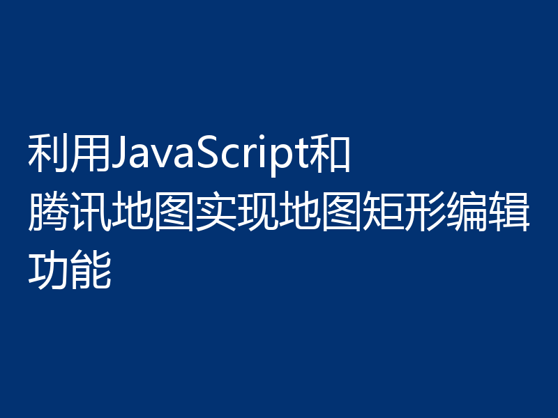 利用JavaScript和腾讯地图实现地图矩形编辑功能