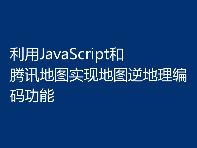 利用JavaScript和腾讯地图实现地图逆地理编码功能
