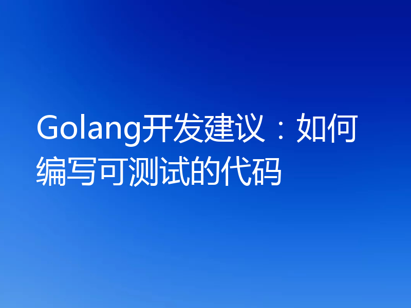 Golang开发建议：如何编写可测试的代码