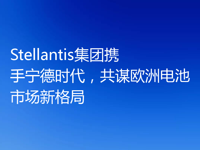 Stellantis集团携手宁德时代，共谋欧洲电池市场新格局