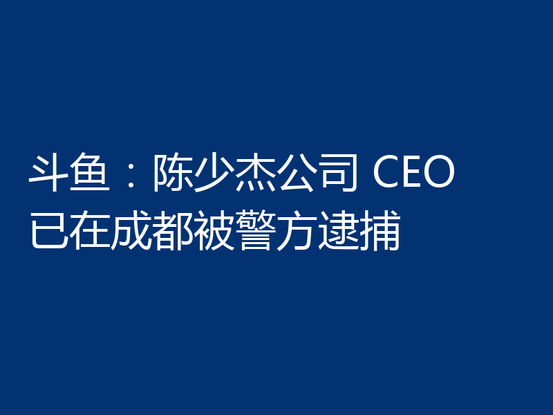 斗鱼：陈少杰公司 CEO 已在成都被警方逮捕