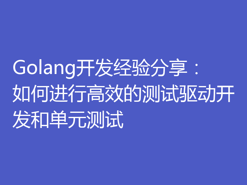 Golang开发经验分享：如何进行高效的测试驱动开发和单元测试