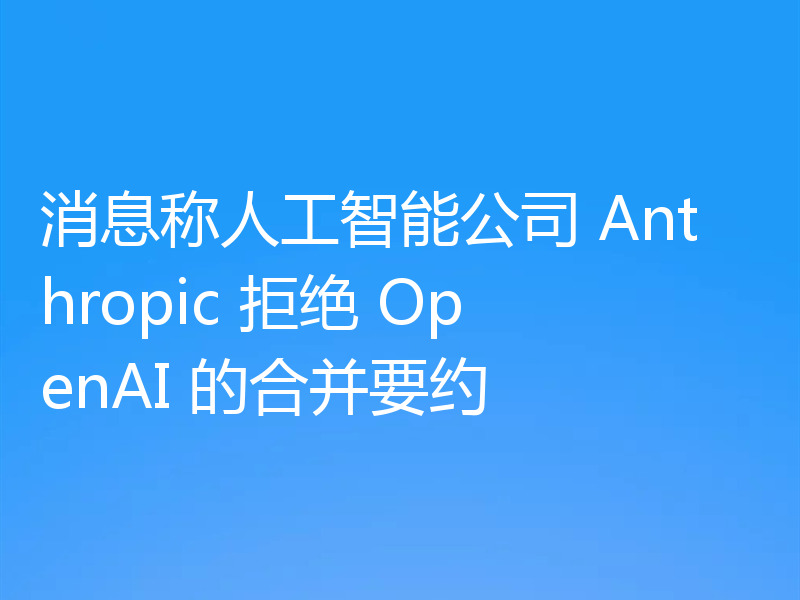 消息称人工智能公司 Anthropic 拒绝 OpenAI 的合并要约