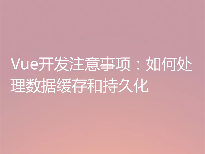 Vue开发注意事项：如何处理数据缓存和持久化