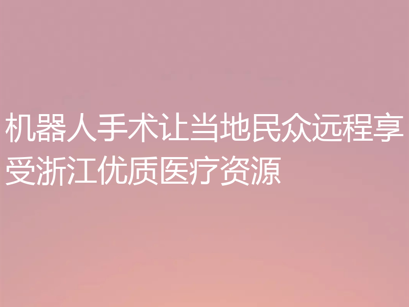 机器人手术让当地民众远程享受浙江优质医疗资源