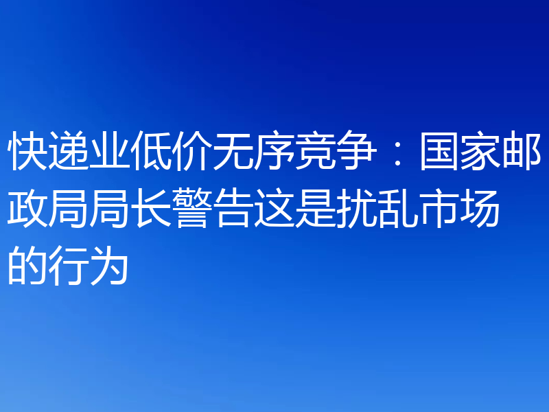 快递业低价无序竞争：国家邮政局局长警告这是扰乱市场的行为
