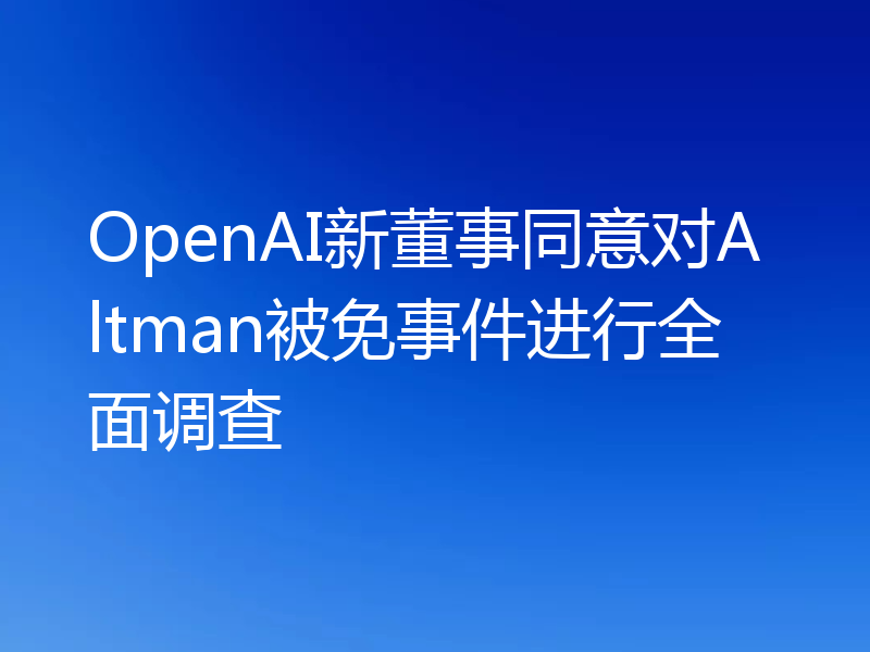 OpenAI新董事同意对Altman被免事件进行全面调查